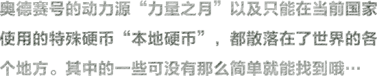 奥德赛号的动力源“力量之月”以及只能在当前国家使用的特殊硬币“本地硬币”，都在散落在了世界的各个地方。其中的一些可没有那么简单就能找到哦…