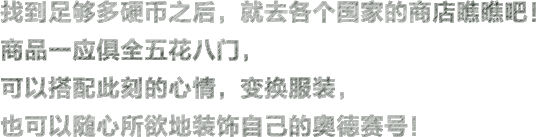 找到足够多硬币之后，就去各个国家的商店瞧瞧吧！商品一应俱全五花八门，可以搭配此刻的心情，变换服装，也可以随心所欲地装饰自己的奥德赛号！