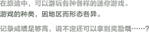 在旅途中，可以游玩各种各样的迷你游戏。游戏的种类，因地区而形态各异。记录成绩足够高，说不定还可以拿到奖励哦……？