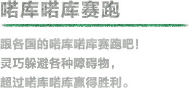 喏库喏库赛跑 跟各国的喏库喏库赛跑吧！灵巧躲避各种障碍物，超过喏库喏库赢得胜利。