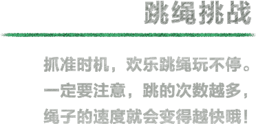 跳绳挑战 抓准时机，欢乐跳绳玩不停。一定要注意，跳的次数越多，绳子的速度就会变得越快哦！