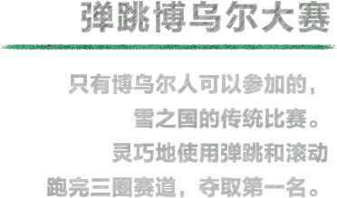 弹跳博乌尔大赛 只有博乌尔人可以参加的，雪之国的传统比赛。灵巧地使用弹跳和滚动跑完三圈赛道，夺取第一名。※可以在通关雪之国之后游玩。