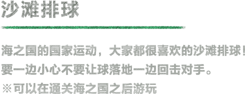 沙滩排球 海之国的国家运动，大家都很喜欢的沙滩排球！要一边小心不要让球落地一边回击对手。※可以在通关海之国之后游玩