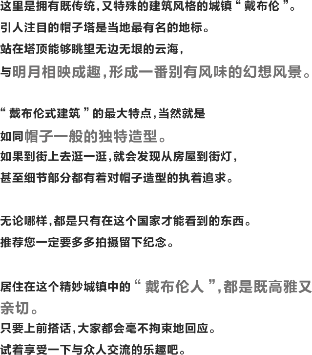 这里是拥有既传统，又特殊的建筑风格的城镇“戴布伦”。引人注目的帽子塔是当地最有名的地标。站在塔顶能够眺望无边无垠的云海，与明月相映成趣，形成一番别有风味的幻想风景。“戴布伦式建筑”的最大特点，当然就是如同帽子一般的独特造型。如果到街上去逛一逛，就会发现从房屋到街灯，甚至细节部分都有着对帽子造型的执着追求。无论哪样，都是只有在这个国家才能看到的东西。推荐您一定要多多拍摄留下纪念。居住在这个精妙城镇中的“戴布伦人”，都是既高雅又亲切。只要上前搭话，大家都会毫不拘束地回应。试着享受一下与众人交流的乐趣吧。