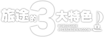 旅途的3大特色　WORLD GUIDE at CASCADE KINGDOM