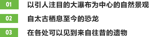 01以引人注目的大瀑布为中心的自然景观 02自太古栖息至今的恐龙 03在各处可以见到来自往昔的遗物