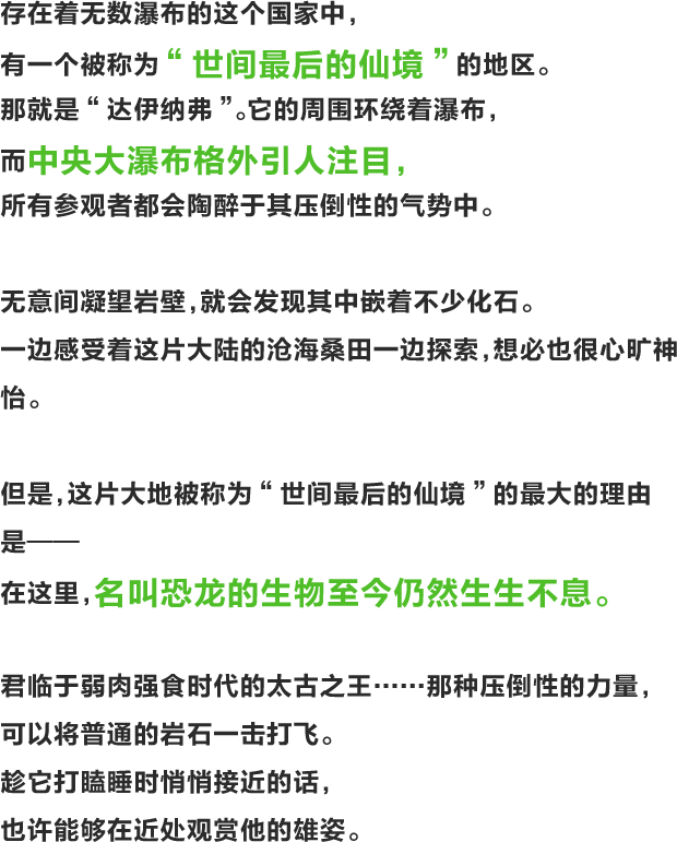 存在着无数瀑布的这个国家中，有一个被称为“世间最后的仙境”的地区。那就是“达伊纳弗”。它的周围环绕着瀑布，而中央大瀑布格外引人注目，所有参观者都会陶醉于其压倒性的气势中。无意间凝望岩壁，就会发现其中嵌着不少化石。一边感受着这片大陆的沧海桑田一边探索，想必也很心旷神怡。但是，这片大地被称为“世间最后的仙境”的最大的理由是——在这里，名叫恐龙的生物至今仍然生生不息。君临于弱肉强食时代的太古之王……那种压倒性的力量，可以将普通的岩石一击打飞。趁它打瞌睡时悄悄接近的话，也许能够在近处观赏他的雄姿。