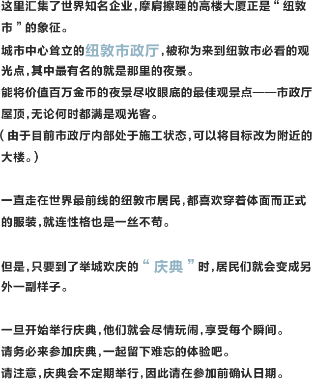 这里汇集了世界知名企业，摩肩擦踵的高楼大厦正是“纽敦市”的象征。城市中心耸立的纽敦市政厅，被称为来到纽敦市必看的观光点，其中最有名的就是那里的夜景。能将价值百万金币的夜景尽收眼底的最佳观景点——市政厅屋顶，无论何时都满是观光客。（由于目前市政厅内部处于施工状态，可以将目标改为附近的大楼。）一直走在世界最前线的纽敦市居民，都喜欢穿着体面而正式的服装，就连性格也是一丝不苟。但是，只要到了举城欢庆的“庆典”时，居民们就会变成另外一副样子。一旦开始举行庆典，他们就会尽情玩闹，享受每个瞬间。请务必来参加庆典，一起留下难忘的体验吧。请注意，庆典会不定期举行，因此请在参加前确认日期。