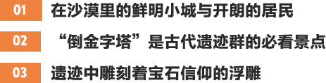 01在沙漠里的鲜明小城与开朗的居民 02“倒金字塔”是古代遗迹群的必看景点 03遗迹中雕刻着宝石信仰的浮雕