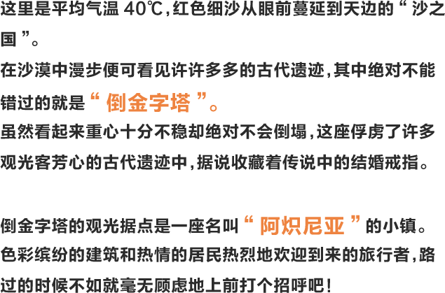 这里是平均气温40℃，红色细沙从眼前蔓延到天边的“沙之国”。在沙漠中漫步便可看见许许多多的古代遗迹，其中绝对不能错过的就是“倒金字塔”。虽然看起来重心十分不稳却绝对不会倒塌，这座俘虏了许多观光客芳心的古代遗迹中，据说收藏着传说中的结婚戒指。倒金字塔的观光据点是一座名叫“阿炽尼亚”的小镇。色彩缤纷的建筑和热情的居民热烈地欢迎到来的旅行者，路过的时候不如就毫无顾虑地上前打个招呼吧！