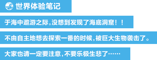 世界体验笔记 于海中遨游之际，没想到发现了海底洞窟！！不由自主地想去探索一番的时候，被巨大生物袭击了。大家也请一定要注意，不要乐极生悲了……