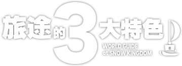 旅途的3大特色　WORLD GUIDE at SNOW KINGDOM