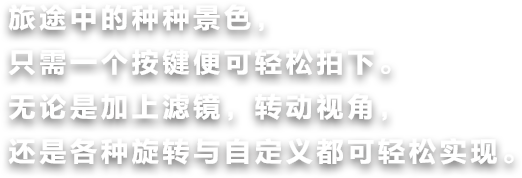 旅途中的种种景色，只需一个按键便可轻松拍下。无论是加上滤镜，转动视角，还是各种旋转与自定义都可轻松实现。