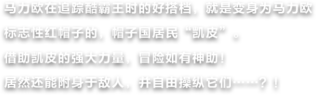 马力欧在追踪酷霸王时的好搭档，就是变身为马力欧标志性红帽子的，帽子国居民“凯皮”。借助凯皮的强大力量，冒险如有神助！居然还能附身于敌人，并自由操纵它们……？！