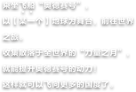 乘坐飞船“奥德赛号”，以【某一个】地球为舞台，前往世界之旅。收集散落于全世界的“力量之月”，就能提升奥德赛号的动力！这样就可以飞向更多的国度了。