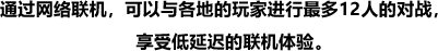 通过网络联机，可以与各地的玩家进行最多12人的对战，享受低延迟的联机体验