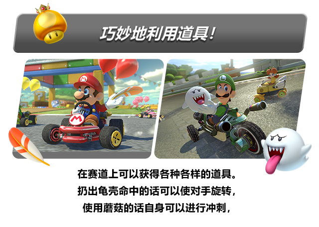 在赛道上可以获得各种各样的道具。扔出龟壳命中的话可以使对手旋转，使用蘑菇的话自身可以进行冲刺，如果时机恰当就能一举反攻！