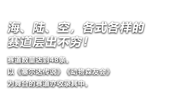 赛道数量达到48条。以《塞尔达传说》《动物森友会》为舞台的赛道亦收录其中。 海、陆、空，各式各样的赛道层出不穷！